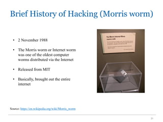 Brief History of Hacking (Morris worm)
31
Source: https://en.wikipedia.org/wiki/Morris_worm
• 2 November 1988
• The Morris worm or Internet worm
was one of the oldest computer
worms distributed via the Internet
• Released from MIT
• Basically, brought out the entire
internet
 