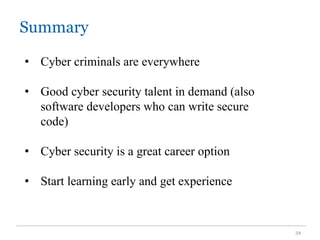 Summary
34
• Cyber criminals are everywhere
• Good cyber security talent in demand (also
software developers who can write secure
code)
• Cyber security is a great career option
• Start learning early and get experience
 