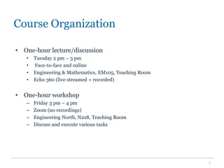 Course Organization
• One-hour lecture/discussion
• Tuesday 2 pm – 3 pm
• Face-to-face and online
• Engineering & Mathematics, EM105, Teaching Room
• Echo 360 (live streamed + recorded)
• One-hour workshop
– Friday 3 pm – 4 pm
– Zoom (no recordings)
– Engineering North, N218, Teaching Room
– Discuss and execute various tasks
7
 