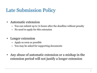 Late Submission Policy
• Automatic extension
– You can submit up to 72 hours after the deadline without penalty
– No need to apply for this extension
• Longer extension
– Apply as soon as possible
– You may be asked for supporting documents
• Any abuse of automatic extension or a mishap in the
extension period will not justify a longer extension
9
 