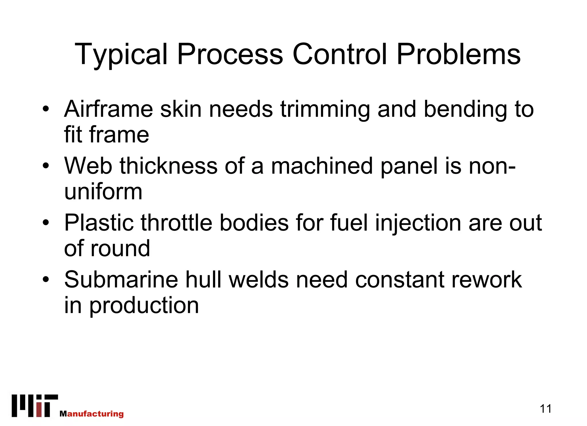Typical Process Control Problems
• Airframe skin needs trimming and bending to
  fit frame
• Web thickness of a machined panel is non-
  uniform
• Plastic throttle bodies for fuel injection are out
  of round
• Submarine hull welds need constant rework
  in production



 Manufacturing                                     11
 