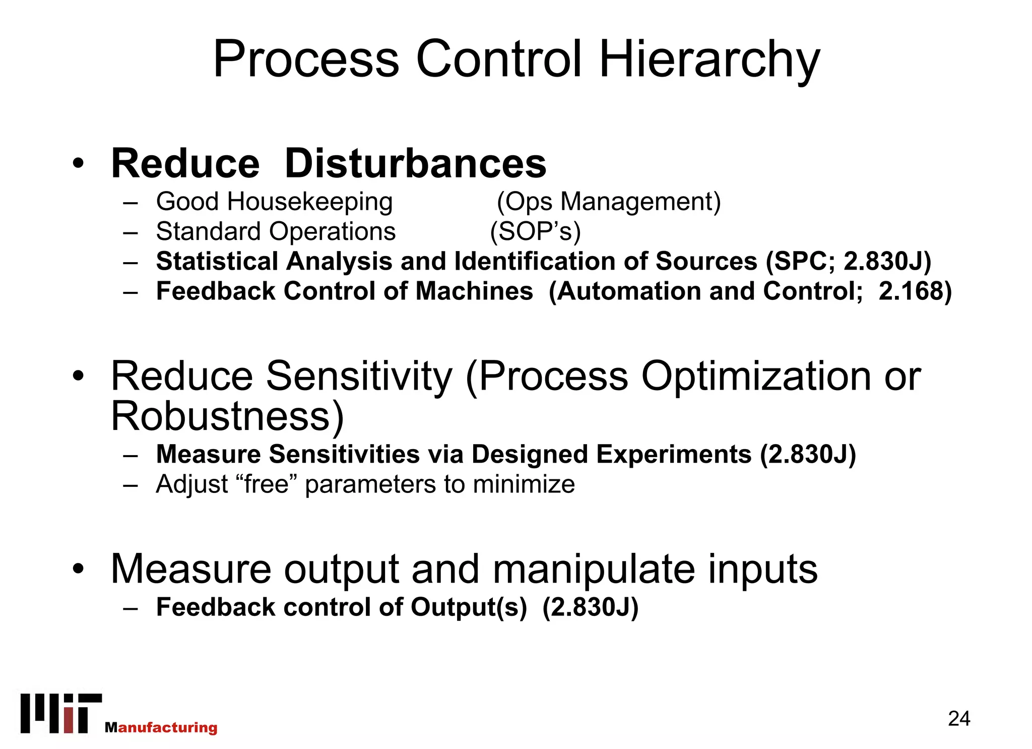 Process Control Hierarchy
• Reduce Disturbances
   –   Good Housekeeping            (Ops Management)
   –   Standard Operations         (SOP’s)
   –   Statistical Analysis and Identification of Sources (SPC; 2.830J)
   –   Feedback Control of Machines (Automation and Control; 2.168)


• Reduce Sensitivity (Process Optimization or
  Robustness)
   – Measure Sensitivities via Designed Experiments (2.830J)
   – Adjust “free” parameters to minimize


• Measure output and manipulate inputs
   – Feedback control of Output(s) (2.830J)



 Manufacturing                                                        24
 