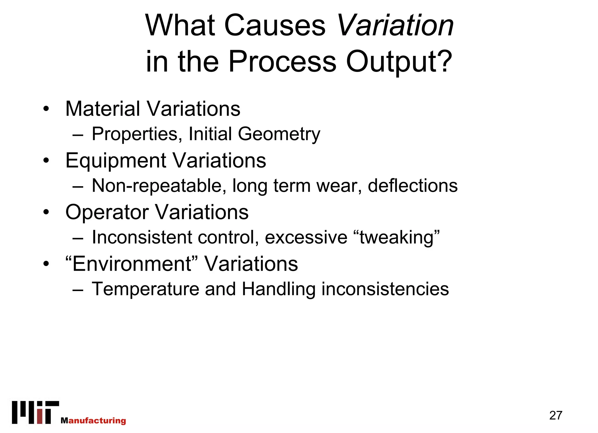 What Causes Variation
                 in the Process Output?
• Material Variations
   – Properties, Initial Geometry
• Equipment Variations
   – Non-repeatable, long term wear, deflections
• Operator Variations
   – Inconsistent control, excessive “tweaking”
• “Environment” Variations
   – Temperature and Handling inconsistencies




 Manufacturing                                     27
 
