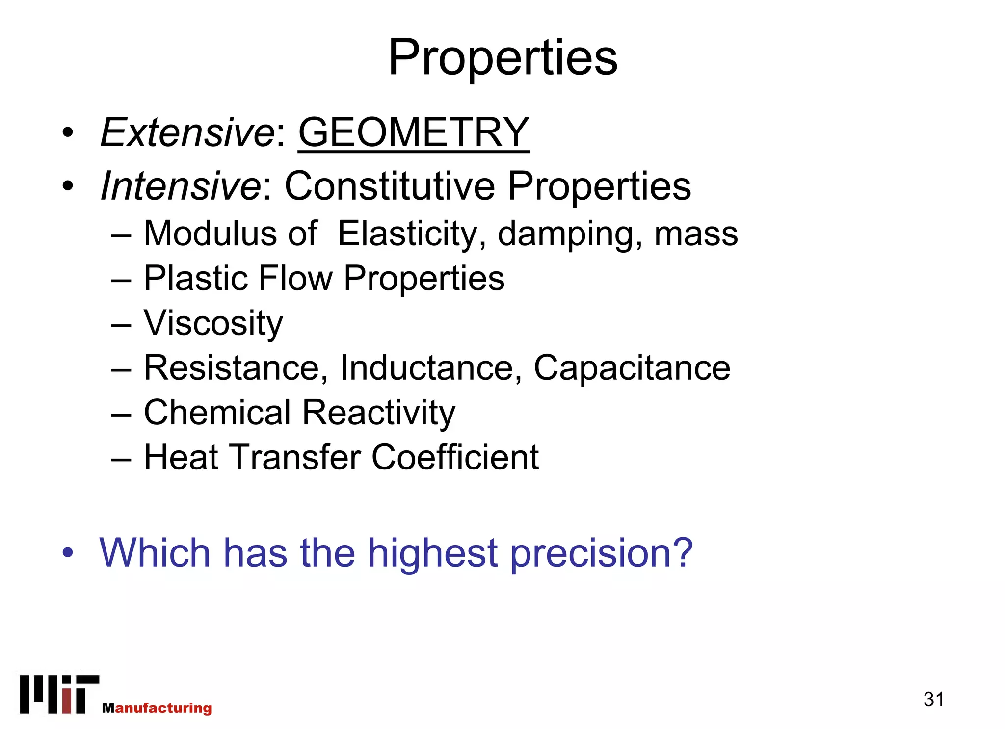 Properties
• Extensive: GEOMETRY
• Intensive: Constitutive Properties
   –   Modulus of Elasticity, damping, mass
   –   Plastic Flow Properties
   –   Viscosity
   –   Resistance, Inductance, Capacitance
   –   Chemical Reactivity
   –   Heat Transfer Coefficient

• Which has the highest precision?


  Manufacturing                               31
 