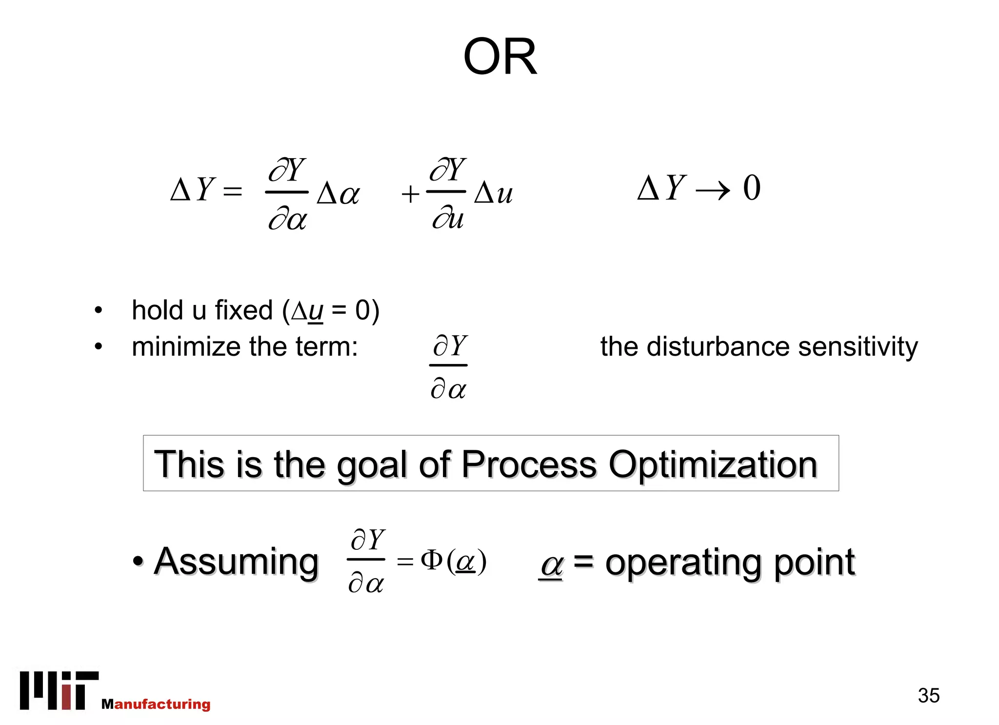 OR

             ∂Y               ∂Y
        ΔY =    Δα          +    Δu         ΔY → 0
             ∂α               ∂u

•   hold u fixed (Δu = 0)
•   minimize the term:       ∂Y          the disturbance sensitivity
                             ∂α

      This is the goal of Process Optimization
                      ∂Y
    • Assuming        ∂α
                         = Φ(α )      α = operating point


Manufacturing                                                      35
 