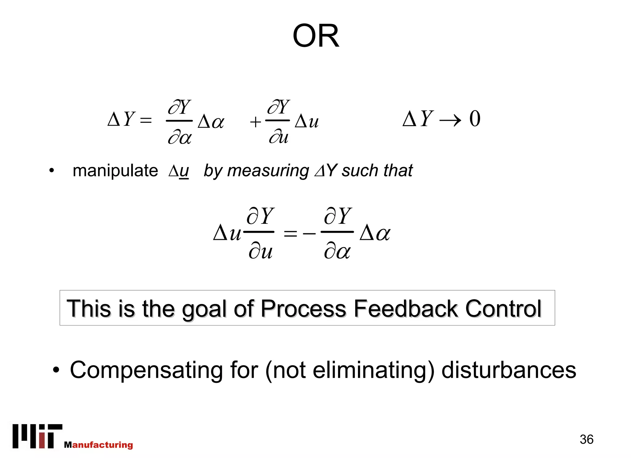 OR

                 ∂Y        ∂Y
            ΔY =    Δα   +    Δu          ΔY → 0
                 ∂α        ∂u
•    manipulate Δu by measuring ΔY such that

                        ∂Y    ∂Y
                     Δu    =−    Δα
                        ∂u    ∂α

    This is the goal of Process Feedback Control

• Compensating for (not eliminating) disturbances

    Manufacturing                                   36
 