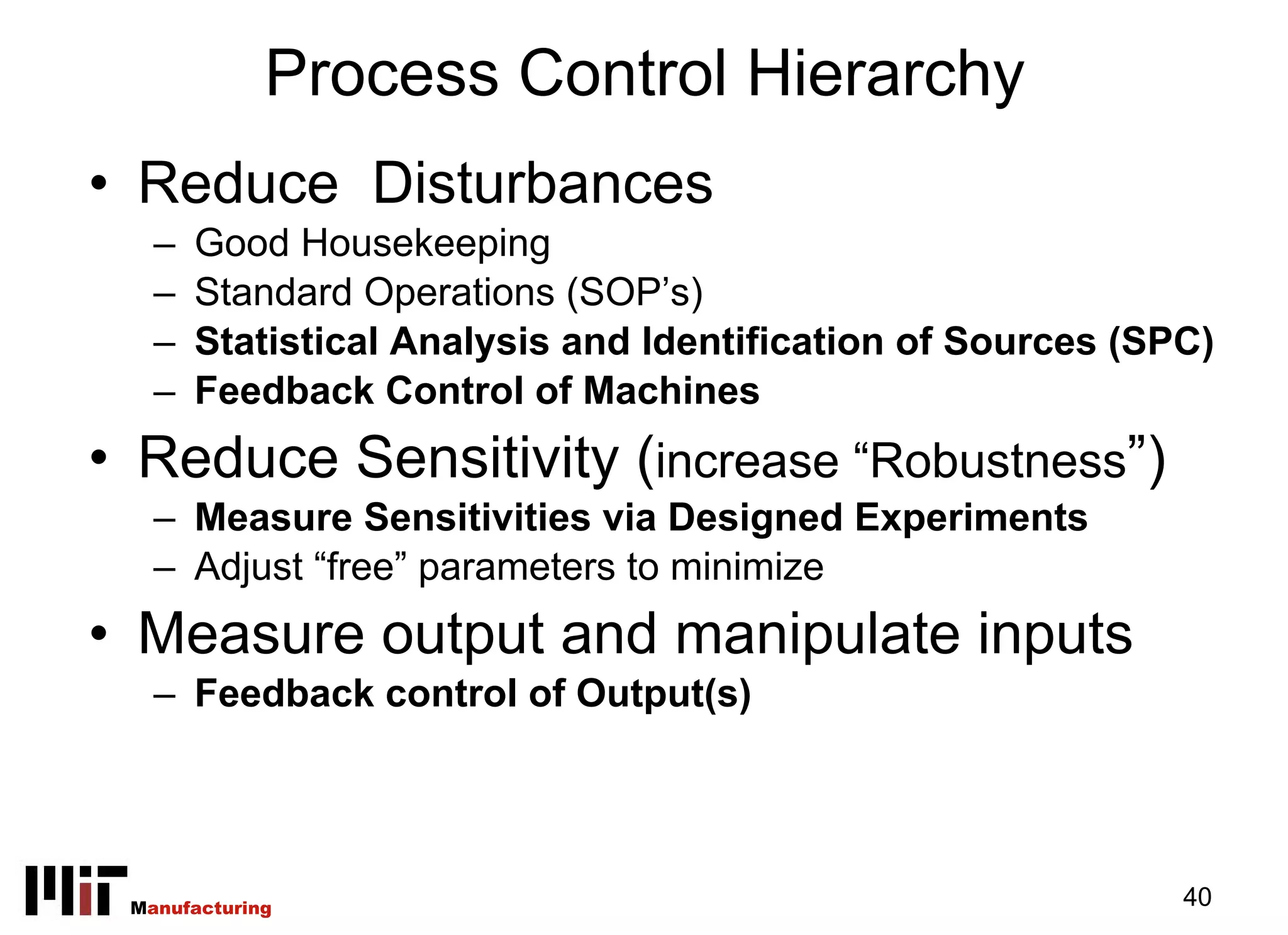 Process Control Hierarchy
• Reduce Disturbances
   –   Good Housekeeping
   –   Standard Operations (SOP’s)
   –   Statistical Analysis and Identification of Sources (SPC)
   –   Feedback Control of Machines
• Reduce Sensitivity (increase “Robustness”)
   – Measure Sensitivities via Designed Experiments
   – Adjust “free” parameters to minimize
• Measure output and manipulate inputs
   – Feedback control of Output(s)




 Manufacturing                                               40
 