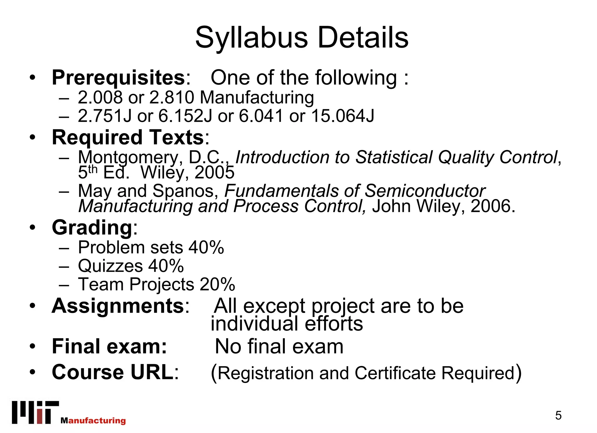 Syllabus Details
• Prerequisites: One of the following :
   – 2.008 or 2.810 Manufacturing
   – 2.751J or 6.152J or 6.041 or 15.064J
• Required Texts:
   – Montgomery, D.C., Introduction to Statistical Quality Control,
     5th Ed. Wiley, 2005
   – May and Spanos, Fundamentals of Semiconductor
     Manufacturing and Process Control, John Wiley, 2006.
• Grading:
   – Problem sets 40%
   – Quizzes 40%
   – Team Projects 20%
• Assignments:         All except project are to be
                      individual efforts
• Final exam:          No final exam
• Course URL:         (Registration and Certificate Required)

   Manufacturing                                                  5
 