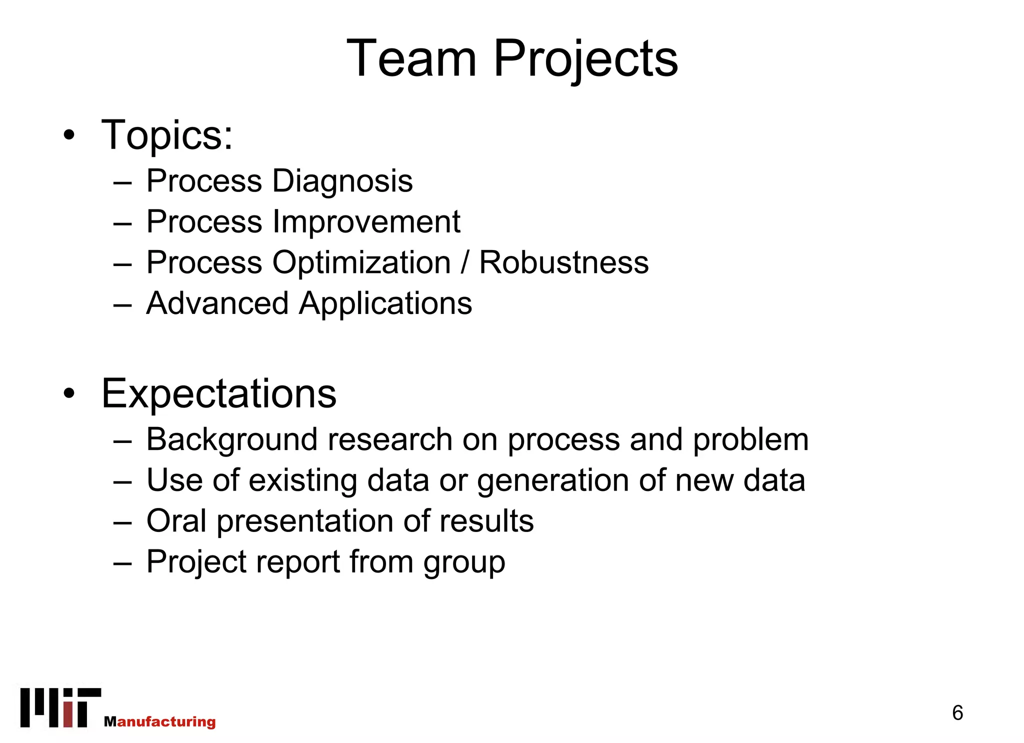 Team Projects
• Topics:
   –   Process Diagnosis
   –   Process Improvement
   –   Process Optimization / Robustness
   –   Advanced Applications

• Expectations
   –   Background research on process and problem
   –   Use of existing data or generation of new data
   –   Oral presentation of results
   –   Project report from group



  Manufacturing                                         6
 