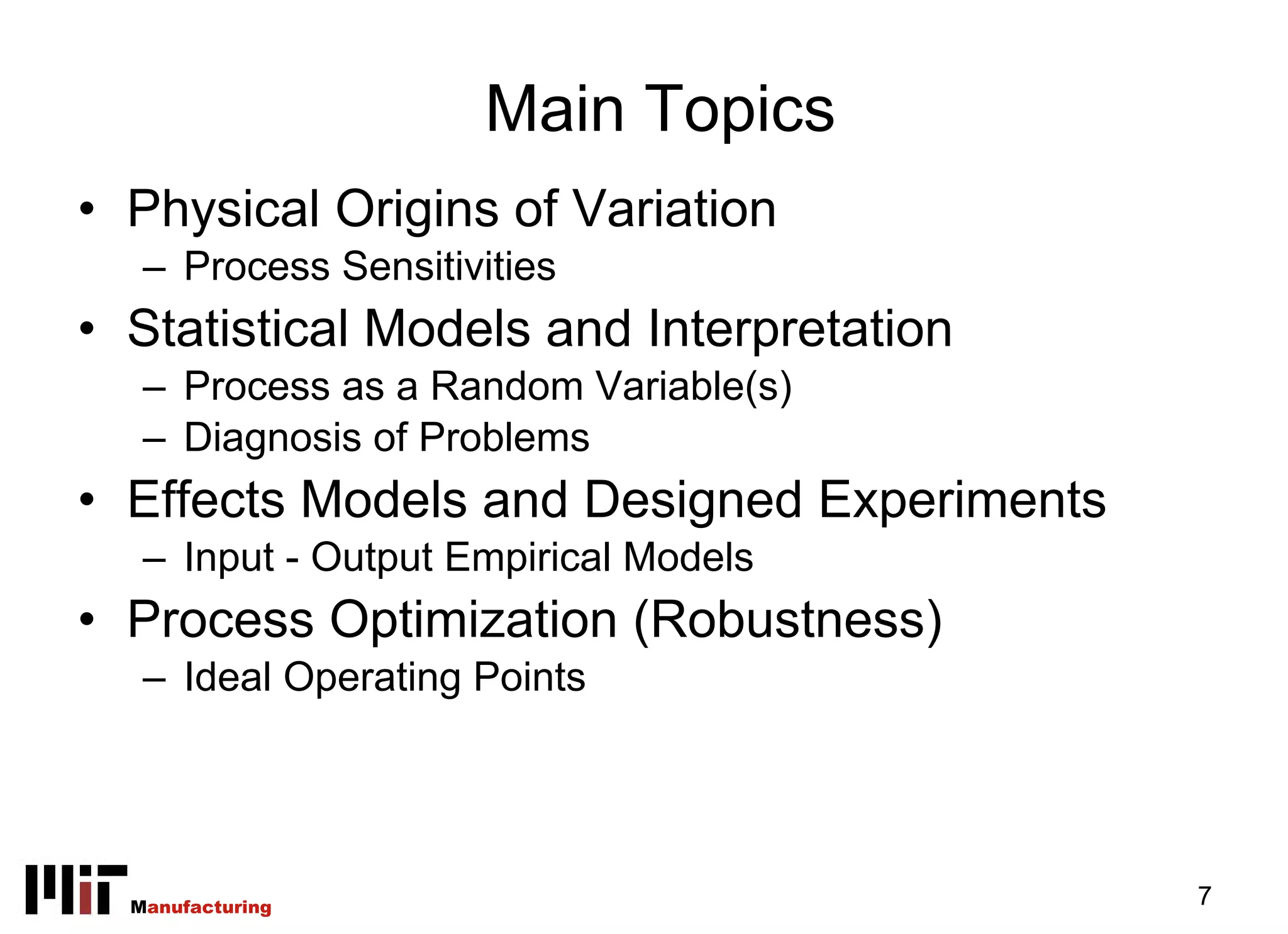 Main Topics
• Physical Origins of Variation
   – Process Sensitivities
• Statistical Models and Interpretation
   – Process as a Random Variable(s)
   – Diagnosis of Problems
• Effects Models and Designed Experiments
   – Input - Output Empirical Models
• Process Optimization (Robustness)
   – Ideal Operating Points




  Manufacturing                             7
 