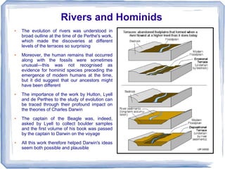 Rivers and Hominids
●   The evolution of rivers was understood in
    broad outline at the time of de Perthe's work,
    which made the discoveries at different
    levels of the terraces so surprising
●   Moreover, the human remains that occurred
    along with the fossils were sometimes
    unusual—this was not recognised as
    evidence for hominid species preceding the
    emergence of modern humans at the time,
    but it did suggest that our ancestors might
    have been different
●   The importance of the work by Hutton, Lyell
    and de Perthes to the study of evolution can
    be traced through their profound impact on
    the theories of Charles Darwin
●   The captain of the Beagle was, indeed,
    asked by Lyell to collect boulder samples
    and the first volume of his book was passed
    by the captain to Darwin on the voyage
●   All this work therefore helped Darwin's ideas
    seem both possible and plausible
 