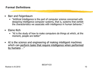 Formal Definitions Barr and Feigenbaum “ Artificial Intelligence is the part of computer science concerned with designing intelligence computer systems, that is, systems that exhibit the characteristics we associate with intelligence in human behavior.” Elaine Rich “ AI is the study of how to make computers do things at which, at the moment, people are better” AI is the science and engineering of making intelligent machines which can  perform tasks that require intelligence when performed by humans  …” 