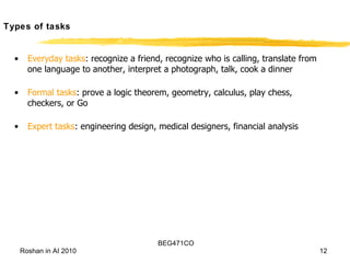 Types of tasks Everyday tasks : recognize a friend, recognize who is calling, translate from one language to another, interpret a photograph, talk, cook a dinner Formal tasks : prove a logic theorem, geometry, calculus, play chess, checkers, or Go Expert tasks : engineering design, medical designers, financial analysis 