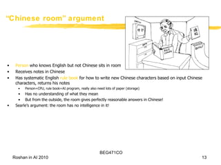 “ Chinese room” argument  Person  who knows English but not Chinese sits in room Receives notes in Chinese Has systematic English  rule book  for how to write new Chinese characters based on input Chinese characters, returns his notes Person=CPU, rule book=AI program, really also need lots of paper (storage) Has no understanding of what they mean But from the outside, the room gives perfectly reasonable answers in Chinese! Searle’s argument: the room has no intelligence in it! 