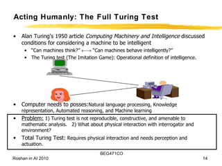 Acting Humanly: The Full Turing Test Alan Turing's 1950 article  Computing Machinery and Intelligence  discussed conditions for considering a machine to be intelligent “ Can machines think?”    “Can machines behave intelligently?” The Turing test (The Imitation Game): Operational definition of intelligence. Computer needs to posses: Natural language processing, Knowledge representation, Automated reasoning, and Machine learning Problem:  1) Turing test is not reproducible, constructive, and amenable to mathematic analysis.  2) What about physical interaction with interrogator and environment? Total Turing Test:  Requires physical interaction and needs perception and actuation.  
