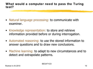 What would a computer need to pass the Turing test? Natural language processing:  to communicate with examiner. Knowledge representation:  to store and retrieve information provided before or during interrogation. Automated reasoning:  to use the stored information to answer questions and to draw new conclusions. Machine learning:  to adapt to new circumstances and to detect and extrapolate patterns. 