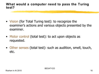 What would a computer need to pass the Turing test? Vision  (for Total Turing test): to recognize the examiner’s actions and various objects presented by the examiner. Motor control  (total test): to act upon objects as requested. Other senses  (total test): such as audition, smell, touch, etc. 