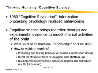 Thinking Humanly: Cognitive Science 1960 “Cognitive Revolution”: information-processing psychology replaced behaviorism Cognitive science brings together theories and experimental evidence to model internal activities of the brain What level of abstraction?  “Knowledge” or “Circuits”? How to validate models? Predicting and testing behavior of human subjects (top-down) Direct identification from neurological data (bottom-up) Building computer/machine simulated models and reproduce results (simulation) 