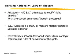 Thinking Rationally: Laws of Thought Aristotle (~ 450 B.C.) attempted to codify “right thinking” What are correct arguments/thought processes? E.g., “Socrates is a man, all men are mortal; therefore Socrates is mortal” Several Greek schools developed various forms of logic: notation plus rules of derivation for thoughts. 