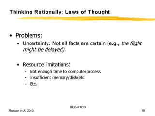 Thinking Rationally: Laws of Thought Problems:   Uncertainty: Not all facts are certain (e.g.,  the flight might be delayed). Resource limitations: Not enough time to compute/process Insufficient memory/disk/etc Etc. 