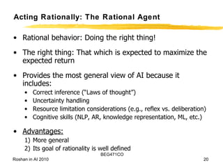 Acting Rationally: The Rational Agent Rational behavior: Doing the right thing! The right thing: That which is expected to maximize the expected return Provides the most general view of AI because it includes:  Correct inference (“Laws of thought”) Uncertainty handling  Resource limitation considerations (e.g., reflex vs. deliberation) Cognitive skills (NLP, AR, knowledge representation, ML, etc.) Advantages: More general Its goal of rationality is well defined 