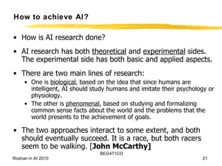 How to achieve AI? How is AI research done?  AI research has both  theoretical  and  experimental  sides. The experimental side has both basic and applied aspects.  There are two main lines of research: One is  biological , based on the idea that since humans are intelligent, AI should study humans and imitate their psychology or physiology.  The other is  phenomenal , based on studying and formalizing common sense facts about the world and the problems that the world presents to the achievement of goals.  The two approaches interact to some extent, and both should eventually succeed. It is a race, but both racers seem to be walking. [ John McCarthy] 