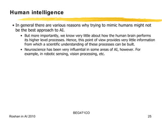 Human intelligence In general there are various reasons why trying to mimic humans might not be the best approach to AI. But more importantly, we know very little about how the human brain performs its higher level processes. Hence, this point of view provides very little information from which a scientific understanding of these processes can be built. Neuroscience has been very influential in some areas of AI, however. For example, in robotic sensing, vision processing, etc.  