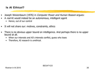Is AI Ethical? Joseph Weizenbaum (1976) in  Computer Power and Human Reason  argues:  A  real  AI would indeed be an autonomous, intelligent agent Hence, out of our control It will not share our: motives, constraints, ethics There is no obvious upper bound on intelligence. And perhaps there is no upper bound at all. When our interests and AI's interests conflict, guess who loses Therefore, AI research is unethical. 