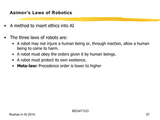 Asimov’s Laws of Robotics A method to insert ethics into AI The three laws of robots are: A robot may not injure a human being or, through inaction, allow a human being to come to harm. A robot must obey the orders given it by human beings. A robot must protect its own existence. Meta-law:  Precedence order is lower to higher 