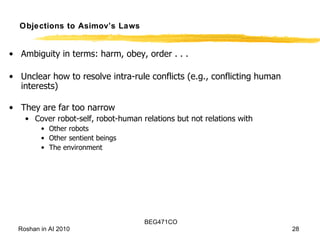 Objections to Asimov’s Laws Ambiguity in terms: harm, obey, order . . . Unclear how to resolve intra-rule conflicts (e.g., conflicting human interests) They are far too narrow Cover robot-self, robot-human relations but not relations with Other robots Other sentient beings The environment 