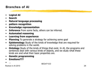 Branches of AI Logical AI   Search   Natural language processing pattern recognition  Knowledge representation   Inference  From some facts, others can be inferred.  Automated reasoning  Learning from experience   Planning  To generate a strategy for achieving some goal Epistemology  Study of the kinds of knowledge that are required for solving problems in the world.  Ontology  Study of the kinds of things that exist. In AI, the programs and sentences deal with various kinds of objects, and we study what these kinds are and what their basic properties are.  Genetic programming Emotions??? … 