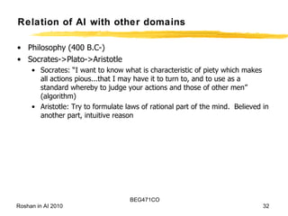 Relation of AI with other domains Philosophy (400 B.C-) Socrates->Plato->Aristotle Socrates: “I want to know what is characteristic of piety which makes all actions pious...that I may have it to turn to, and to use as a standard whereby to judge your actions and those of other men” (algorithm) Aristotle: Try to formulate laws of rational part of the mind.  Believed in another part, intuitive reason 