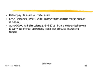 Philosophy: Dualism vs. materialism Rene Descartes (1596-1650):  dualism  (part of mind that is outside of nature) Materialism . Wilhelm Leibniz (1646-1716) built a mechanical device to carry out mental operations; could not produce interesting results 