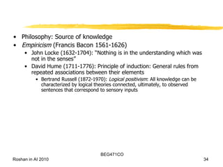 Philosophy: Source of knowledge Empiricism  (Francis Bacon 1561-1626) John Locke (1632-1704): “Nothing is in the understanding which was not in the senses” David Hume (1711-1776): Principle of induction: General rules from repeated associations between their elements Bertrand Russell (1872-1970):  Logical positivism : All knowledge can be characterized by logical theories connected, ultimately, to observed sentences that correspond to sensory inputs 