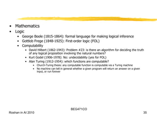 Mathematics Logic George Boole (1815-1864): formal language for making logical inference Gottlob Frege (1848-1925): First-order logic (FOL) Computability David Hilbert (1862-1943): Problem #23: is there an algorithm for deciding the truth of any logical proposition involving the natural numbers? Kurt Godel (1906-1978): No: undecidability (yes for FOL) Alan Turing (1912-1954): which functions are computable? Church-Turing thesis: any computable function is computable via a Turing machine No machine can tell in general whether a given program will return an answer on a given input, or run forever 