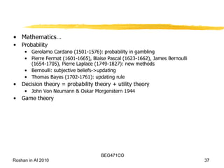 Mathematics… Probability Gerolamo Cardano (1501-1576): probability in gambling Pierre Fermat (1601-1665), Blaise Pascal (1623-1662), James Bernoulli (1654-1705), Pierre Laplace (1749-1827): new methods Bernoulli: subjective beliefs->updating Thomas Bayes (1702-1761): updating rule Decision theory = probability theory + utility theory John Von Neumann & Oskar Morgenstern 1944 Game theory 