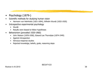 Psychology (1879-) Scientific methods for studying human vision Hermann von Helmholtz (1821-1894), Wilhelm Wundt (1832-1920) Introspective experimental psychology Wundt Results were biased to follow hypotheses Behaviorism (prevailed 1920-1960) John Watson (1878-1958), Edward Lee Thorndyke (1874-1949) Against introspection Stimulus-response studies Rejected knowledge, beliefs, goals, reasoning steps 