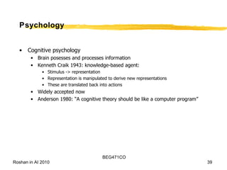Psychology Cognitive psychology Brain posesses and processes information Kenneth Craik 1943: knowledge-based agent: Stimulus -> representation Representation is manipulated to derive new representations These are translated back into actions Widely accepted now Anderson 1980: “A cognitive theory should be like a computer program” 