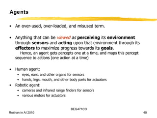 Agents An over-used, over-loaded, and misused term. Anything that can be  viewed  as   perceiving  its  environment  through  sensors  and  acting  upon that environment through its  effectors  to maximize progress towards its  goals .   Hence, an agent gets percepts one at a time, and maps this percept sequence to actions (one action at a time) Human agent:  eyes, ears, and other organs for sensors  hands, legs, mouth, and other body parts for actuators Robotic agent:  cameras and infrared range finders for sensors various motors for actuators 