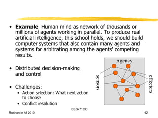 Example:  Human mind as network of thousands or millions of agents working in parallel. To produce real artificial intelligence, this school holds, we should build computer systems that also contain many agents and systems for arbitrating among the agents' competing results.  Distributed decision-making  and control Challenges: Action selection: What next action to choose Conflict resolution sensors effectors Agency 