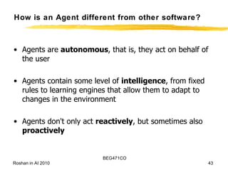 How is an Agent different from other software? Agents are  autonomous , that is, they act on behalf of the user  Agents contain some level of  intelligence , from fixed rules to learning engines that allow them to adapt to changes in the environment Agents don't only act  reactively , but sometimes also  proactively   