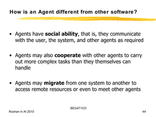 How is an Agent different from other software? Agents have  social ability , that is, they communicate with the user, the system, and other agents as required Agents may also  cooperate  with other agents to carry out more complex tasks than they themselves can handle  Agents may  migrate  from one system to another to access remote resources or even to meet other agents 
