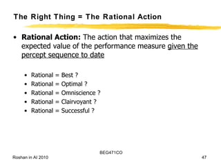 The Right Thing = The Rational Action Rational Action:  The action that maximizes the expected value of the performance measure  given the percept sequence to date Rational = Best ? Rational = Optimal ? Rational = Omniscience ?  Rational = Clairvoyant ? Rational = Successful ? 