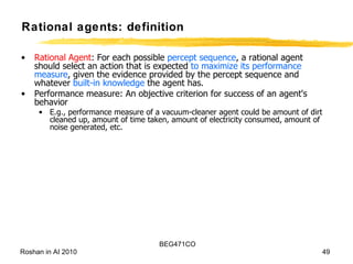 Rational agents: definition Rational   Agent : For each possible  percept sequence , a rational agent should select an action that is expected  to maximize its performance measure , given the evidence provided by the percept sequence and whatever  built-in knowledge  the agent has. Performance measure: An objective criterion for success of an agent's behavior E.g., performance measure of a vacuum-cleaner agent could be amount of dirt cleaned up, amount of time taken, amount of electricity consumed, amount of noise generated, etc. 