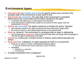 Environment types Fully observable  (vs.  partially observable ): An agent's sensors give it access to the complete state of the environment at each point in time Deterministic  (vs.  stochastic ): The next state of the environment is completely determined by the current state and the action executed by the agent In partially observable case, it could appear to be stochastic If the environment is deterministic except for the actions of other agents, then the environment is  strategic Episodic  (vs.  sequential ): The agent's experience is divided into atomic "episodes"  each episode consists of the agent perceiving and then performing a single action the choice of action in each episode depends only on the episode itself Static  (vs. dynamic): The environment is unchanged while an agent is deliberating  The environment is  semidynamic  if the environment itself does not change with the passage of time but the agent's performance score does Discrete  (vs. continuous): A limited number of distinct, clearly defined percepts and actions Single agent  (vs. multiagent): An agent operating by itself in an environment Entity B is an agent or merely a stochastically behaving object? Maximize its performance measure depending on agent A’s behavior Multiagent competitive vs. cooperative Communication A hardest combination from 6 categories? 