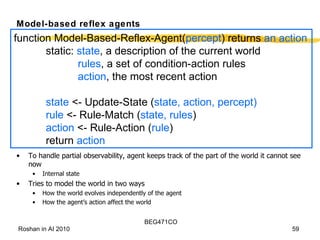 Model-based reflex agents To handle partial observability, agent keeps track of the part of the world it cannot see now Internal state Tries to model the world in two ways How the world evolves independently of the agent How the agent’s action affect the world function Model-Based-Reflex-Agent( percept ) returns  an action static:  state , a description of the current world rules , a set of condition-action rules action , the most recent action state  <- Update-State ( state, action, percept) rule  <- Rule-Match ( state, rules ) action  <- Rule-Action ( rule ) return  action 