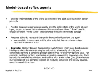 Encode “internal state of the world to remember the past as contained in earlier percepts Needed because sensors do no usually give the entire state of the world at each input, so perception of the environment is captured over time.  “State” used to encode different “world states” that generate the same immediate percept Requires ability to represent change in the world with/without the agent one possibility is to represent just the latest state, but then cannot reason about hypothetical courses of action Example:  Rodney Brook’s  Subsumption Architecture .  Main idea: build complex intelligent robots by decomposing behaviors into a hierarchy of skills, each completely defining a complete percept-action cycle for one very specific task.  For example, avoiding contact, wandering, exploring, recognizing doorways, etc.  Each behavior is modeled by a finite-state machine with a few states (though each state may correspond to a complex function or module). Behaviors are loosely-coupled, asynchronous interactions Model-based reflex agents 