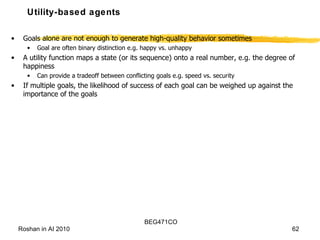 Utility-based agents Goals alone are not enough to generate high-quality behavior sometimes Goal are often binary distinction e.g. happy vs. unhappy A utility function maps a state (or its sequence) onto a real number, e.g. the degree of happiness Can provide a tradeoff between conflicting goals e.g. speed vs. security If multiple goals, the likelihood of success of each goal can be weighed up against the importance of the goals 