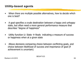 When there are multiple possible alternatives, how to decide which one is best? A goal specifies a crude destination between a happy and unhappy state, but often need a more general performance measure that describes “degree of happiness” Utility function U: State    Reals  indicating a measure of success or happiness when at a given state Allows decisions comparing choice between conflicting goals, and choice between likelihood of success and importance of goal (if achievement is uncertain) Utility-based agents 