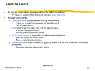 Learning agents So far, we talked about various methods for selecting actions We have not explained how the agent programs  come into being 4 major components Learning element  is responsible for making improvements Percept has no idea of how to evaluate the state of the world Uses feedback from  critic Critic  tells the learning agent how well the agent is doing in terms of performance standard Note that performance standard is fixed Performance element  is responsible for selecting external actions This is the agent in the previous slides Takes percept and decides on actions Problem generator  is responsible for suggesting actions that will lead to new and informative experiences Can choose suboptimal but exploratory actions 